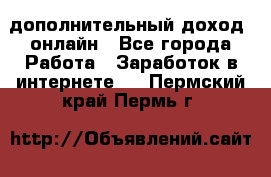 дополнительный доход  онлайн - Все города Работа » Заработок в интернете   . Пермский край,Пермь г.
